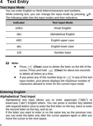    8 4  Text Entry Text Input Mode You can enter English or Hindi letters/characters and numbers. While entering text, you can change the input mode by pressing  . The following table lists the input modes and their indicators. Indicator  Text Input Mode eZiEn Smart English Abc Alphabetical English ABC  English upper case abc  English lower case 123 Number input    Note: z Press   (Clear) once to delete the letter on the left of the cursor. Press and hold   (Clear) for about two seconds to delete all letters at a time. z If you press any of the number keys or    in any of the text input modes, your phone displays the maximum number of characters allowed to enter for the current input mode.  Entering English Alphabetical Text Input Alphabetical text input allows you to enter uppercase (&quot;ABC&quot;) or lowercase (&quot;abc&quot;) English letters. You can press a number key labeled with required letters once to enter the first letter on the key, twice to enter the second letter on the key, and so on. If the letter you want to enter is on the same key as the previous one, you can enter the latter only after the cursor appears again or after you move the cursor to the next space. 