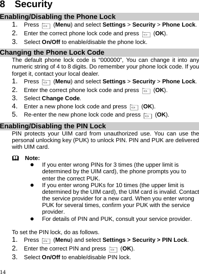    14 8  Security Enabling/Disabling the Phone Lock 1.  Press   (Menu) and select Settings &gt; Security &gt; Phone Lock. 2.  Enter the correct phone lock code and press   (OK). 3.  Select On/Off to enable/disable the phone lock. Changing the Phone Lock Code The default phone lock code is “000000”, You can change it into any numeric string of 4 to 8 digits. Do remember your phone lock code. If you forget it, contact your local dealer. 1.  Press   (Menu) and select Settings &gt; Security &gt; Phone Lock. 2.  Enter the correct phone lock code and press   (OK). 3.  Select Change Code.  4.  Enter a new phone lock code and press   (OK). 5.  Re-enter the new phone lock code and press   (OK). Enabling/Disabling the PIN Lock PIN protects your UIM card from unauthorized use. You can use the personal unlocking key (PUK) to unlock PIN. PIN and PUK are delivered with UIM card.   Note: z If you enter wrong PINs for 3 times (the upper limit is determined by the UIM card), the phone prompts you to enter the correct PUK. z If you enter wrong PUKs for 10 times (the upper limit is determined by the UIM card), the UIM card is invalid. Contact the service provider for a new card. When you enter wrong PUK for several times, confirm your PUK with the service provider. z For details of PIN and PUK, consult your service provider.  To set the PIN lock, do as follows. 1.  Press   (Menu) and select Settings &gt; Security &gt; PIN Lock. 2.  Enter the correct PIN and press   (OK). 3.  Select On/Off to enable/disable PIN lock. 