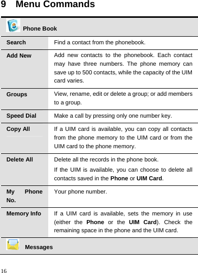    16 9  Menu Commands   Phone Book Search  Find a contact from the phonebook. Add New  Add new contacts to the phonebook. Each contact may have three numbers. The phone memory can save up to 500 contacts, while the capacity of the UIM card varies. Groups  View, rename, edit or delete a group; or add members to a group. Speed Dial  Make a call by pressing only one number key. Copy All  If a UIM card is available, you can copy all contacts from the phone memory to the UIM card or from the UIM card to the phone memory. Delete All  Delete all the records in the phone book. If the UIM is available, you can choose to delete all contacts saved in the Phone or UIM Card. My Phone No. Your phone number. Memory Info  If a UIM card is available, sets the memory in use (either the Phone or the UIM Card). Check the remaining space in the phone and the UIM card.  Messages 