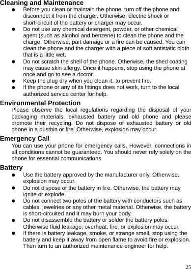    25 Cleaning and Maintenance z Before you clean or maintain the phone, turn off the phone and disconnect it from the charger. Otherwise, electric shock or short-circuit of the battery or charger may occur. z Do not use any chemical detergent, powder, or other chemical agent (such as alcohol and benzene) to clean the phone and the charge. Otherwise, part damage or a fire can be caused. You can clean the phone and the charger with a piece of soft antistatic cloth that is a little wet. z Do not scratch the shell of the phone. Otherwise, the shed coating may cause skin allergy. Once it happens, stop using the phone at once and go to see a doctor. z Keep the plug dry when you clean it, to prevent fire. z If the phone or any of its fittings does not work, turn to the local authorized service center for help. Environmental Protection Please observe the local regulations regarding the disposal of your packaging materials, exhausted battery and old phone and please promote their recycling. Do not dispose of exhausted battery or old phone in a dustbin or fire. Otherwise, explosion may occur. Emergency Call You can use your phone for emergency calls. However, connections in all conditions cannot be guaranteed. You should never rely solely on the phone for essential communications. Battery z Use the battery approved by the manufacturer only. Otherwise, explosion may occur. z Do not dispose of the battery in fire. Otherwise, the battery may ignite or explode. z Do not connect two poles of the battery with conductors such as cables, jewelries or any other metal material. Otherwise, the battery is short-circuited and it may burn your body. z Do not disassemble the battery or solder the battery poles. Otherwise fluid leakage, overheat, fire, or explosion may occur. z If there is battery leakage, smoke, or strange smell, stop using the battery and keep it away from open flame to avoid fire or explosion. Then turn to an authorized maintenance engineer for help. 