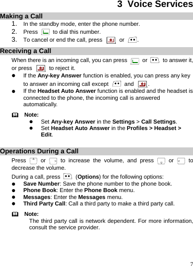    7 3  Voice Services Making a Call 1.  In the standby mode, enter the phone number. 2.  Press   to dial this number. 3.  To cancel or end the call, press   or  . Receiving a Call When there is an incoming call, you can press   or    to answer it, or press   to reject it. z If the Any-key Answer function is enabled, you can press any key to answer an incoming call except   and  . z If the Headset Auto Answer function is enabled and the headset is connected to the phone, the incoming call is answered automatically.   Note: z Set Any-key Answer in the Settings &gt; Call Settings. z Set Headset Auto Answer in the Profiles &gt; Headset &gt; Edit.  Operations During a Call Press   or   to increase the volume, and press   or   to decrease the volume. During a call, press   (Options) for the following options: z Save Number: Save the phone number to the phone book. z Phone Book: Enter the Phone Book menu. z Messages: Enter the Messages menu. z Third Party Call: Call a third party to make a third party call.   Note: The third party call is network dependent. For more information, consult the service provider. 