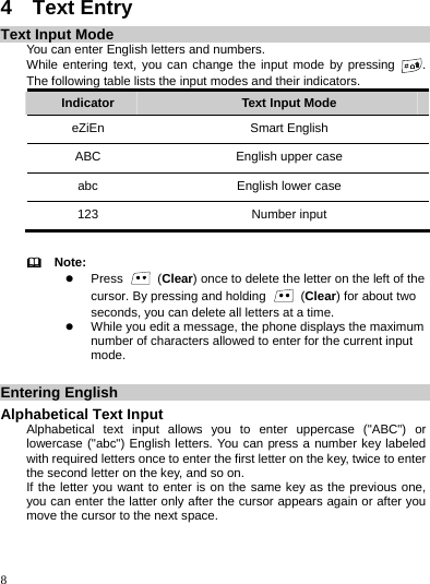    8 4  Text Entry Text Input Mode You can enter English letters and numbers. While entering text, you can change the input mode by pressing  . The following table lists the input modes and their indicators. Indicator  Text Input Mode eZiEn Smart English ABC  English upper case abc  English lower case 123 Number input    Note: z Press   (Clear) once to delete the letter on the left of the cursor. By pressing and holding   (Clear) for about two seconds, you can delete all letters at a time. z While you edit a message, the phone displays the maximum number of characters allowed to enter for the current input mode.  Entering English Alphabetical Text Input Alphabetical text input allows you to enter uppercase (&quot;ABC&quot;) or lowercase (&quot;abc&quot;) English letters. You can press a number key labeled with required letters once to enter the first letter on the key, twice to enter the second letter on the key, and so on. If the letter you want to enter is on the same key as the previous one, you can enter the latter only after the cursor appears again or after you move the cursor to the next space. 