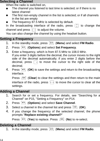    14 Selecting a Channel When the radio is switched on, z The channel you listened to last time is selected; or if there is no latest channel z The first non-empty channel in the list is selected; or if all channels in the list are empty z The frequency 87.5 MHz is selected by default. In the broadcasting interface of the radio, press   to change the channel and press   to adjust the volume. You can also change the channel by using the headset button. Setting a Frequency 1.  In the standby mode, press   (Menu) and select FM Radio. 2.  Press   (Options) and select Set Frequency. 3.  Enter a frequency, which is from 87.5 MHz to 108.0 MHz. If you enter 3 digits before the decimal, the cursor moves to the right side of the decimal automatically; if you enter 2 digits before the decimal, press   to move the cursor to the right side of the decimal. 4.  Press   (OK) to save the settings and return to the broadcasting interface.  Press   (Clear) to clear the settings and then return to the main interface of the radio, press    to move the cursor to clear all the settings.  Adding a Channel 1.  Search for or set a frequency. For details, see &quot;Searching for a Channel&quot; on P15, &quot;Setting a Frequency&quot; on P14. 2.  Press   (Options) and select Save Channel. 3.  Select a channel in the channel list and press   (OK). 4.  If you change the frequency of the selected channel, the phone prompts &quot;Replace existing channel?&quot;  Press   (Yes) to replace. Press   (No) to re-select. Deleting a Channel 1.  In the standby mode, press   (Menu) and select FM Radio. 