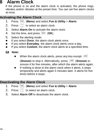    16 8  Alarm Clock If the phone is on and the alarm clock is activated, the phone rings, vibrates and/or vibrates at the preset time. You can set five alarm clocks at most. Activating the Alarm Clock 1.  Press   (Menu) and select Fun &amp; Utility &gt; Alarm. 2.  Press    to select an alarm clock. 3.  Select Alarm On to activate the alarm clock. 4.  Set the time, and press   (OK). 5.  Select the alerting mode: z If you select Once, the alarm clock alerts once. z If you select Everyday, the alarm clock alerts once a day. z If you select Custom, the alarm clock alerts at a specified time.   Note: z When the alarm clock alerts, press any key except   (Snooze) to stop it. Alternatively, press   (Snooze) to snooze it for five minutes, after which the alarm alerts again. z If nothing is done to the alarm clock when it alerts, it stops temporarily and alerts again 5 minutes later. It alerts for five times before it stops.  Deactivating the Alarm Clock 1.  Press   (Menu) and select Fun &amp; Utility &gt; Alarm. 2.  Press    to select an alarm clock. 3.  Select Alarm Off to deactivate the alarm clock. 
