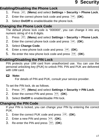    17 9  Security Enabling/Disabling the Phone Lock 1.  Press   (Menu) and select Settings &gt; Security &gt; Phone Lock. 2.  Enter the correct phone lock code and press   (OK). 3.  Select On/Off to enable/disable the phone lock. Changing the Phone Lock Code The default phone lock code is “000000”, you can change it into any numeric string of 4 to 8 digits. 1.  Press   (Menu) and select Settings &gt; Security &gt; Phone Lock. 2.  Enter the correct phone lock code and press   (OK). 3.  Select Change Code.  4.  Enter a new phone lock code and press   (OK). 5.  Re-enter the new phone lock code and press   (OK). Enabling/Disabling the PIN Lock PIN protects your UIM card from unauthorized use. You can use the personal unlocking key (PUK) to unlock PIN. PIN and PUK are delivered with UIM card.   Note: For details of PIN and PUK, consult your service provider.  To set the PIN lock, do as follows. 1.  Press   (Menu) and select Settings &gt; Security &gt; PIN Lock. 2.  Enter the correct PIN and press   (OK). 3.  Select On/Off to enable/disable PIN lock. Changing the PIN Code If your PIN is locked, you can change your PIN by entering the correct PUK.  1.  Enter the correct PUK code and press   (OK). 2.  Enter a new PIN and press   (OK). 3.  Re-enter the PIN and press   (OK).  