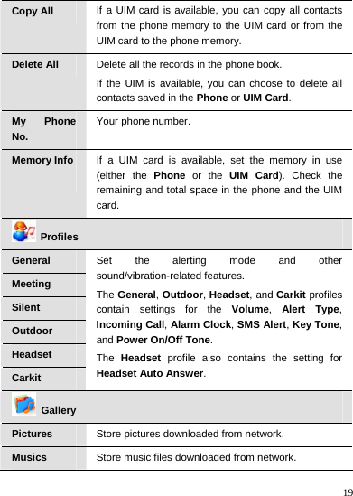    19 Copy All  If a UIM card is available, you can copy all contacts from the phone memory to the UIM card or from the UIM card to the phone memory. Delete All  Delete all the records in the phone book. If the UIM is available, you can choose to delete all contacts saved in the Phone or UIM Card. My Phone No. Your phone number. Memory Info  If a UIM card is available, set the memory in use (either the Phone or the UIM Card). Check the remaining and total space in the phone and the UIM card.  Profiles General Meeting Silent Outdoor Headset Carkit Set the alerting mode and other sound/vibration-related features. The General, Outdoor, Headset, and Carkit profiles contain settings for the Volume,  Alert Type, Incoming Call, Alarm Clock, SMS Alert, Key Tone, and Power On/Off Tone. The  Headset profile also contains the setting for Headset Auto Answer.  Gallery Pictures   Store pictures downloaded from network. Musics  Store music files downloaded from network. 