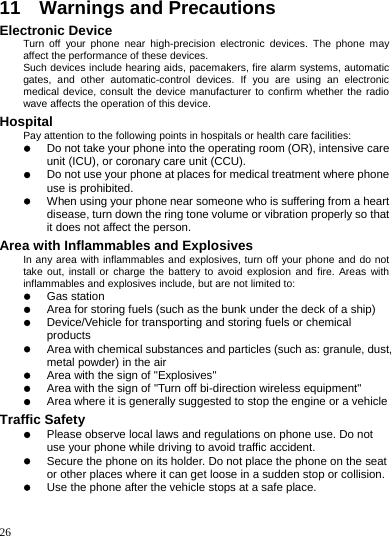    26 11    Warnings and Precautions Electronic Device Turn off your phone near high-precision electronic devices. The phone may affect the performance of these devices. Such devices include hearing aids, pacemakers, fire alarm systems, automatic gates, and other automatic-control devices. If you are using an electronic medical device, consult the device manufacturer to confirm whether the radio wave affects the operation of this device. Hospital Pay attention to the following points in hospitals or health care facilities: z Do not take your phone into the operating room (OR), intensive care unit (ICU), or coronary care unit (CCU). z Do not use your phone at places for medical treatment where phone use is prohibited. z When using your phone near someone who is suffering from a heart disease, turn down the ring tone volume or vibration properly so that it does not affect the person. Area with Inflammables and Explosives In any area with inflammables and explosives, turn off your phone and do not take out, install or charge the battery to avoid explosion and fire. Areas with inflammables and explosives include, but are not limited to: z Gas station z Area for storing fuels (such as the bunk under the deck of a ship) z Device/Vehicle for transporting and storing fuels or chemical products z Area with chemical substances and particles (such as: granule, dust, metal powder) in the air z Area with the sign of &quot;Explosives&quot; z Area with the sign of &quot;Turn off bi-direction wireless equipment&quot; z Area where it is generally suggested to stop the engine or a vehicle Traffic Safety z Please observe local laws and regulations on phone use. Do not use your phone while driving to avoid traffic accident. z Secure the phone on its holder. Do not place the phone on the seat or other places where it can get loose in a sudden stop or collision. z Use the phone after the vehicle stops at a safe place. 