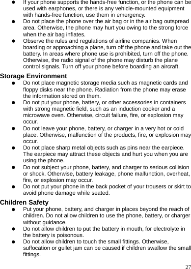    27 z If your phone supports the hands-free function, or the phone can be used with earphones, or there is any vehicle-mounted equipment with hands-free function, use them in emergency. z Do not place the phone over the air bag or in the air bag outspread area. Otherwise, the phone may hurt you owing to the strong force when the air bag inflates. z Observe the rules and regulations of airline companies. When boarding or approaching a plane, turn off the phone and take out the battery. In areas where phone use is prohibited, turn off the phone. Otherwise, the radio signal of the phone may disturb the plane control signals. Turn off your phone before boarding an aircraft. Storage Environment z Do not place magnetic storage media such as magnetic cards and floppy disks near the phone. Radiation from the phone may erase the information stored on them. z Do not put your phone, battery, or other accessories in containers with strong magnetic field, such as an induction cooker and a microwave oven. Otherwise, circuit failure, fire, or explosion may occur. z Do not leave your phone, battery, or charger in a very hot or cold place. Otherwise, malfunction of the products, fire, or explosion may occur. z Do not place sharp metal objects such as pins near the earpiece. The earpiece may attract these objects and hurt you when you are using the phone. z Do not subject your phone, battery, and charger to serious collision or shock. Otherwise, battery leakage, phone malfunction, overheat, fire, or explosion may occur. z Do not put your phone in the back pocket of your trousers or skirt to avoid phone damage while seated. Children Safety z Put your phone, battery, and charger in places beyond the reach of children. Do not allow children to use the phone, battery, or charger without guidance. z Do not allow children to put the battery in mouth, for electrolyte in the battery is poisonous. z Do not allow children to touch the small fittings. Otherwise, suffocation or gullet jam can be caused if children swallow the small fittings. 