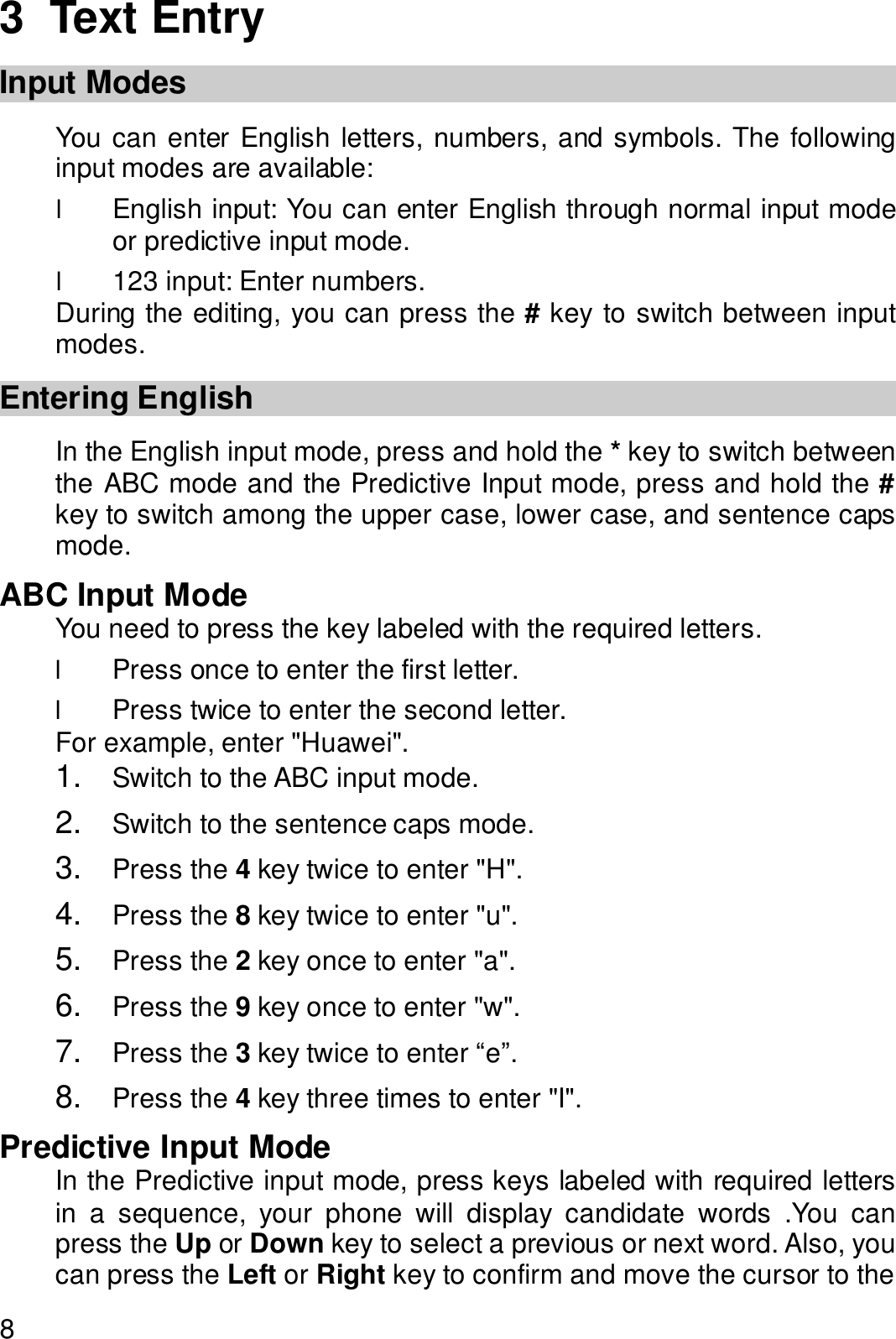  8 3  Text Entry Input Modes You can enter English letters, numbers, and symbols. The following input modes are available: l English input: You can enter English through normal input mode or predictive input mode. l 123 input: Enter numbers. During the editing, you can press the # key to switch between input modes. Entering English In the English input mode, press and hold the * key to switch between the ABC mode and the Predictive Input mode, press and hold the # key to switch among the upper case, lower case, and sentence caps mode. ABC Input Mode You need to press the key labeled with the required letters. l Press once to enter the first letter. l Press twice to enter the second letter. For example, enter &quot;Huawei&quot;. 1.  Switch to the ABC input mode. 2.  Switch to the sentence caps mode. 3.  Press the 4 key twice to enter &quot;H&quot;. 4.  Press the 8 key twice to enter &quot;u&quot;. 5.  Press the 2 key once to enter &quot;a&quot;. 6.  Press the 9 key once to enter &quot;w&quot;. 7.  Press the 3 key twice to enter “e”. 8.  Press the 4 key three times to enter &quot;I&quot;. Predictive Input Mode In the Predictive input mode, press keys labeled with required letters in a sequence, your phone will display candidate words .You can press the Up or Down key to select a previous or next word. Also, you can press the Left or Right key to confirm and move the cursor to the 