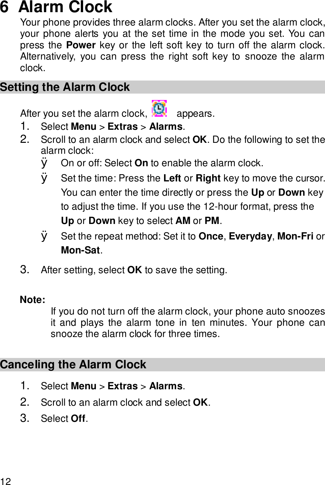  12 6  Alarm Clock Your phone provides three alarm clocks. After you set the alarm clock, your phone alerts you at the set time in the mode you set. You can press the Power key or the left soft key to turn off the alarm clock. Alternatively, you can press the right soft key to snooze the alarm clock. Setting the Alarm Clock After you set the alarm clock,   appears. 1.  Select Menu &gt; Extras &gt; Alarms. 2.  Scroll to an alarm clock and select OK. Do the following to set the alarm clock: Ø On or off: Select On to enable the alarm clock. Ø Set the time: Press the Left or Right key to move the cursor. You can enter the time directly or press the Up or Down key to adjust the time. If you use the 12-hour format, press the Up or Down key to select AM or PM. Ø Set the repeat method: Set it to Once, Everyday, Mon-Fri or Mon-Sat. 3.  After setting, select OK to save the setting.  Note:  If you do not turn off the alarm clock, your phone auto snoozes it and plays the alarm tone in ten minutes. Your phone can snooze the alarm clock for three times.  Canceling the Alarm Clock 1.  Select Menu &gt; Extras &gt; Alarms. 2.  Scroll to an alarm clock and select OK. 3.  Select Off. 