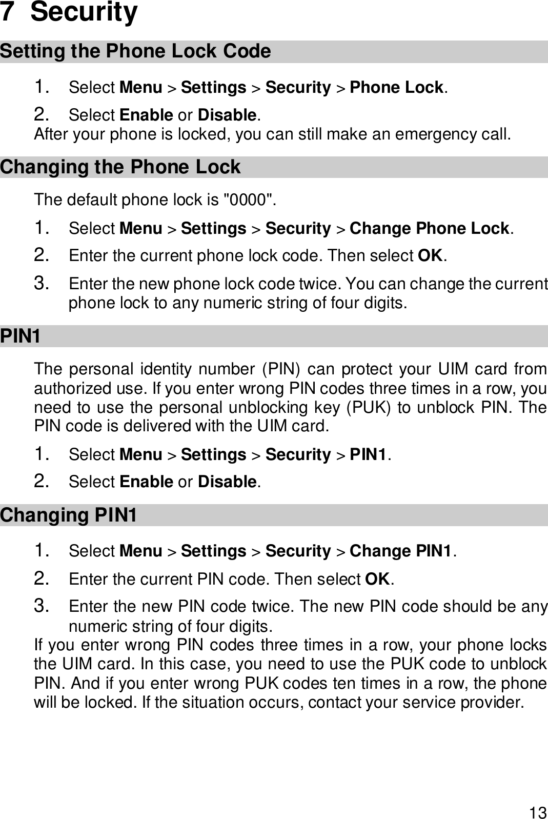  13 7  Security Setting the Phone Lock Code 1.  Select Menu &gt; Settings &gt; Security &gt; Phone Lock. 2.  Select Enable or Disable. After your phone is locked, you can still make an emergency call. Changing the Phone Lock The default phone lock is &quot;0000&quot;. 1.  Select Menu &gt; Settings &gt; Security &gt; Change Phone Lock. 2.  Enter the current phone lock code. Then select OK. 3.  Enter the new phone lock code twice. You can change the current phone lock to any numeric string of four digits. PIN1 The personal identity number (PIN) can protect your UIM card from authorized use. If you enter wrong PIN codes three times in a row, you need to use the personal unblocking key (PUK) to unblock PIN. The PIN code is delivered with the UIM card. 1.  Select Menu &gt; Settings &gt; Security &gt; PIN1. 2.  Select Enable or Disable. Changing PIN1 1.  Select Menu &gt; Settings &gt; Security &gt; Change PIN1. 2.  Enter the current PIN code. Then select OK. 3.  Enter the new PIN code twice. The new PIN code should be any numeric string of four digits. If you enter wrong PIN codes three times in a row, your phone locks the UIM card. In this case, you need to use the PUK code to unblock PIN. And if you enter wrong PUK codes ten times in a row, the phone will be locked. If the situation occurs, contact your service provider.