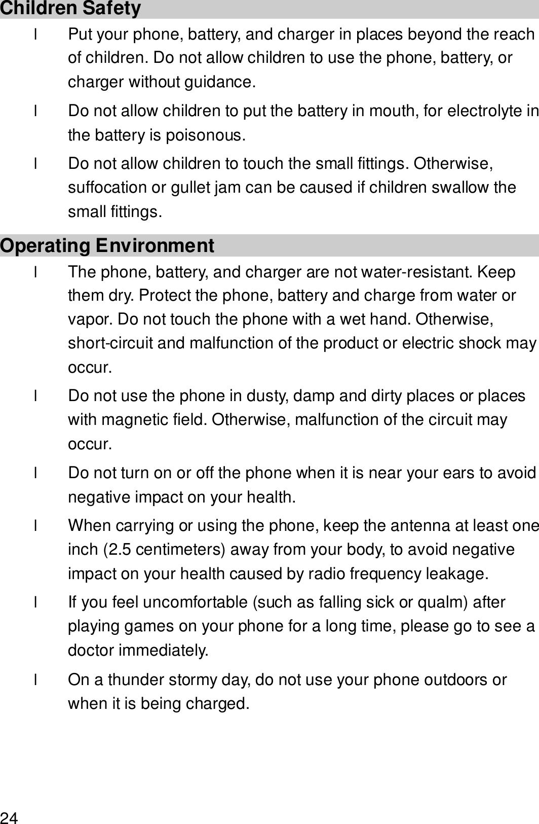  24 Children Safety l Put your phone, battery, and charger in places beyond the reach of children. Do not allow children to use the phone, battery, or charger without guidance. l Do not allow children to put the battery in mouth, for electrolyte in the battery is poisonous. l Do not allow children to touch the small fittings. Otherwise, suffocation or gullet jam can be caused if children swallow the small fittings. Operating Environment l The phone, battery, and charger are not water-resistant. Keep them dry. Protect the phone, battery and charge from water or vapor. Do not touch the phone with a wet hand. Otherwise, short-circuit and malfunction of the product or electric shock may occur. l Do not use the phone in dusty, damp and dirty places or places with magnetic field. Otherwise, malfunction of the circuit may occur. l Do not turn on or off the phone when it is near your ears to avoid negative impact on your health. l When carrying or using the phone, keep the antenna at least one inch (2.5 centimeters) away from your body, to avoid negative impact on your health caused by radio frequency leakage. l If you feel uncomfortable (such as falling sick or qualm) after playing games on your phone for a long time, please go to see a doctor immediately. l On a thunder stormy day, do not use your phone outdoors or when it is being charged. 