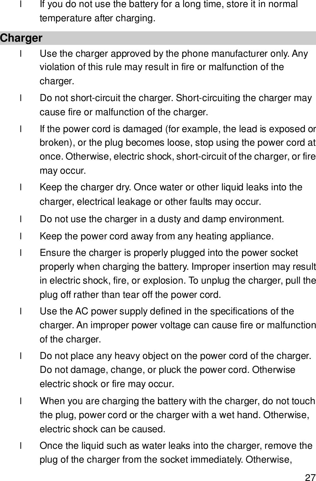  27 l If you do not use the battery for a long time, store it in normal temperature after charging. Charger l Use the charger approved by the phone manufacturer only. Any violation of this rule may result in fire or malfunction of the charger. l Do not short-circuit the charger. Short-circuiting the charger may cause fire or malfunction of the charger. l If the power cord is damaged (for example, the lead is exposed or broken), or the plug becomes loose, stop using the power cord at once. Otherwise, electric shock, short-circuit of the charger, or fire may occur. l Keep the charger dry. Once water or other liquid leaks into the charger, electrical leakage or other faults may occur. l Do not use the charger in a dusty and damp environment.  l Keep the power cord away from any heating appliance. l Ensure the charger is properly plugged into the power socket properly when charging the battery. Improper insertion may result in electric shock, fire, or explosion. To unplug the charger, pull the plug off rather than tear off the power cord. l Use the AC power supply defined in the specifications of the charger. An improper power voltage can cause fire or malfunction of the charger. l Do not place any heavy object on the power cord of the charger. Do not damage, change, or pluck the power cord. Otherwise electric shock or fire may occur. l When you are charging the battery with the charger, do not touch the plug, power cord or the charger with a wet hand. Otherwise, electric shock can be caused. l Once the liquid such as water leaks into the charger, remove the plug of the charger from the socket immediately. Otherwise, 