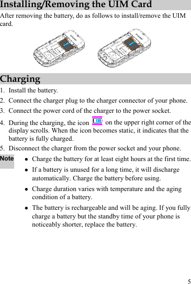 5 Installing/Removing the UIM Card After removing the battery, do as follows to install/remove the UIM card.   Charging 1. Install the battery. 2. Connect the charger plug to the charger connector of your phone. 3. Connect the power cord of the charger to the power socket. 4. During the charging, the icon    on the upper right corner of the display scrolls. When the icon becomes static, it indicates that the battery is fully charged. 5. Disconnect the charger from the power socket and your phone. Note z Charge the battery for at least eight hours at the first time.z If a battery is unused for a long time, it will discharge automatically. Charge the battery before using. z Charge duration varies with temperature and the aging condition of a battery. z The battery is rechargeable and will be aging. If you fully charge a battery but the standby time of your phone is noticeably shorter, replace the battery. 