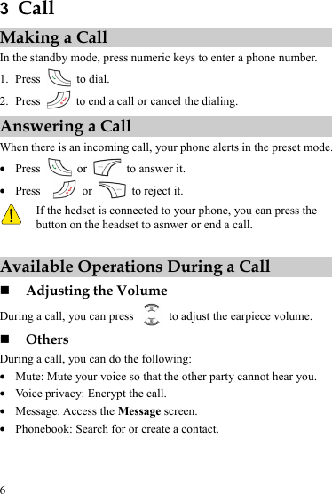  6 3  Call Making a Call In the standby mode, press numeric keys to enter a phone number. 1. Press   to dial. 2. Press    to end a call or cancel the dialing. Answering a Call When there is an incoming call, your phone alerts in the preset mode. z Press   or    to answer it. z Press    or    to reject it.  If the hedset is connected to your phone, you can press the button on the headset to asnwer or end a call.  Available Operations During a Call  Adjusting the Volume During a call, you can press    to adjust the earpiece volume.  Others During a call, you can do the following: z Mute: Mute your voice so that the other party cannot hear you. z Voice privacy: Encrypt the call. z Message: Access the Message screen. z Phonebook: Search for or create a contact. 