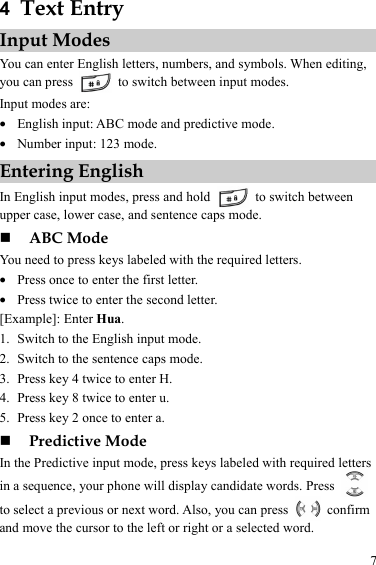 7 4  Text Entry Input Modes You can enter English letters, numbers, and symbols. When editing, you can press    to switch between input modes. Input modes are: z English input: ABC mode and predictive mode. z Number input: 123 mode. Entering English In English input modes, press and hold    to switch between upper case, lower case, and sentence caps mode.  ABC Mode You need to press keys labeled with the required letters. z Press once to enter the first letter. z Press twice to enter the second letter. [Example]: Enter Hua. 1. Switch to the English input mode. 2. Switch to the sentence caps mode. 3. Press key 4 twice to enter H. 4. Press key 8 twice to enter u. 5. Press key 2 once to enter a.  Predictive Mode In the Predictive input mode, press keys labeled with required letters in a sequence, your phone will display candidate words. Press   to select a previous or next word. Also, you can press   confirm and move the cursor to the left or right or a selected word. 