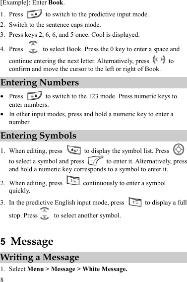  8 [Example]: Enter Book. 1. Press    to switch to the predictive input mode. 2. Switch to the sentence caps mode. 3. Press keys 2, 6, 6, and 5 once. Cool is displayed. 4. Press    to select Book. Press the 0 key to enter a space and continue entering the next letter. Alternatively, press   to confirm and move the cursor to the left or right of Book. Entering Numbers z Press    to switch to the 123 mode. Press numeric keys to enter numbers. z In other input modes, press and hold a numeric key to enter a number. Entering Symbols 1. When editing, press    to display the symbol list. Press   to select a symbol and press    to enter it. Alternatively, press and hold a numeric key corresponds to a symbol to enter it. 2. When editing, press    continuously to enter a symbol quickly. 3. In the predictive English input mode, press    to display a full stop. Press   to select another symbol.  5  Message Writing a Message 1. Select Menu &gt; Message &gt; White Message. 