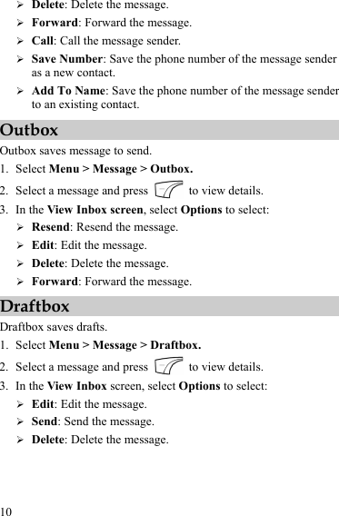  10 ¾ Delete: Delete the message. ¾ Forward: Forward the message. ¾ Call: Call the message sender. ¾ Save Number: Save the phone number of the message sender as a new contact. ¾ Add To Name: Save the phone number of the message sender to an existing contact. Outbox Outbox saves message to send. 1. Select Menu &gt; Message &gt; Outbox. 2. Select a message and press    to view details. 3. In the View Inbox screen, select Options to select: ¾ Resend: Resend the message. ¾ Edit: Edit the message. ¾ Delete: Delete the message. ¾ Forward: Forward the message. Draftbox Draftbox saves drafts. 1. Select Menu &gt; Message &gt; Draftbox. 2. Select a message and press    to view details. 3. In the View Inbox screen, select Options to select: ¾ Edit: Edit the message. ¾ Send: Send the message. ¾ Delete: Delete the message. 