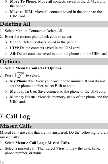  14 ¾ Move To Phone: Move all contacts saved in the UIM card to the phone. ¾ Move to UIM: Move all contacts saved in the phone to the UIM card. Deleting All 1. Select Menu &gt; Contacts &gt; Delete All. 2. Enter the correct phone lock code to select: ¾ Phone: Delete contacts saved in the phone. ¾ UIM: Delete contacts saved in the UIM card. ¾ All: Delete contacts saved in both the phone and the UIM card. Options 1. Select Menu &gt; Contacts &gt; Options. 2. Press   to select: ¾ My Phone No.: View your own phone number. If you do not set the phone number, select Edit to set it. ¾ Memory In Use: Save contacts to the phone or the UIM card. ¾ Memory Status: View the memory status of the phone and the UIM card.  7  Call Log Missed Calls Missed calls are calls that are not answered. Do the following to view missed calls: 1. Select Menu &gt; Call Log &gt; Missed Calls. 2. Select a missed call. Then select View to view the date, time, phone number, or name. 