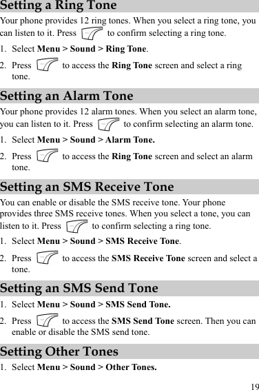 19 Setting a Ring Tone Your phone provides 12 ring tones. When you select a ring tone, you can listen to it. Press    to confirm selecting a ring tone. 1. Select Menu &gt; Sound &gt; Ring Tone. 2. Press    to access the Ring Tone screen and select a ring tone. Setting an Alarm Tone Your phone provides 12 alarm tones. When you select an alarm tone, you can listen to it. Press    to confirm selecting an alarm tone. 1. Select Menu &gt; Sound &gt; Alarm Tone. 2. Press    to access the Ring Tone screen and select an alarm tone. Setting an SMS Receive Tone You can enable or disable the SMS receive tone. Your phone provides three SMS receive tones. When you select a tone, you can listen to it. Press    to confirm selecting a ring tone. 1. Select Menu &gt; Sound &gt; SMS Receive Tone. 2. Press    to access the SMS Receive Tone screen and select a tone. Setting an SMS Send Tone 1. Select Menu &gt; Sound &gt; SMS Send Tone. 2. Press    to access the SMS Send Tone screen. Then you can enable or disable the SMS send tone. Setting Other Tones 1. Select Menu &gt; Sound &gt; Other Tones. 