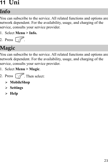 23 11  Uni Info You can subscribe to the service. All related functions and options are network dependent. For the availability, usage, and charging of the service, consults your service provider. 1. Select Menu &gt; Info. 2. Press  . Magic You can subscribe to the service. All related functions and options are network dependent. For the availability, usage, and charging of the service, consults your service provider. 1. Select Menu &gt; Magic. 2. Press  . Then select: ¾ MobileShop ¾ Settings ¾ Help 