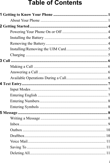 i Table of Contents 1 Getting to Know Your Phone ....................................................... 1 About Your Phone .................................................................... 1 2 Getting Started...............................................................................4 Powering Your Phone On or Off ..............................................4 Installing the Battery ................................................................4 Removing the Battery...............................................................4 Installing/Removing the UIM Card..........................................5 Charging ...................................................................................5 3 Call ..................................................................................................6 Making a Call ...........................................................................6 Answering a Call ......................................................................6 Available Operations During a Call..........................................6 4 Text Entry....................................................................................... 7 Input Modes..............................................................................7 Entering English ....................................................................... 7 Entering Numbers..................................................................... 8 Entering Symbols .....................................................................8 5 Message ........................................................................................... 8 Writing a Message ....................................................................8 Inbox.........................................................................................9 Outbox ....................................................................................10 Draftbox.................................................................................. 10 Voice Mail............................................................................... 11 Saving To ................................................................................ 11 Deleting All............................................................................. 11 