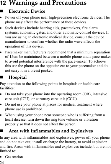 24 12  Warnings and Precautions  Electronic Device z Power off your phone near high-precision electronic devices. The phone may affect the performance of these devices. z Such devices include hearing aids, pacemakers, fire alarm systems, automatic gates, and other automatic-control devices. If you are using an electronic medical device, consult the device manufacturer to confirm whether the radio wave affects the operation of this device. z Pacemaker manufacturers recommend that a minimum separation of 15cm be maintained between a mobile phone and a pace-maker to avoid potential interference with the pace-maker. To achieve this use the phone on the opposite ear to your pacemaker and do not carry it in a breast pocket.  Hospital Pay attention to the following points in hospitals or health care facilities: z Do not take your phone into the operating room (OR), intensive care unit (ICU), or coronary care unit (CCU). z Do not use your phone at places for medical treatment where phone use is prohibited. z When using your phone near someone who is suffering from a heart disease, turn down the ring tone volume or vibration properly so that it does not affect the person.  Area with Inflammables and Explosives In any area with inflammables and explosives, power off your phone and do not take out, install or charge the battery, to avoid explosion and fire. Areas with inflammables and explosives include, but are not limited to: z Gas station 