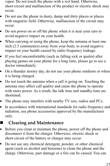  27 vapor. Do not touch the phone with a wet hand. Otherwise, short-circuit and malfunction of the product or electric shock may occur. z Do not use the phone in dusty, damp and dirty places or places with magnetic field. Otherwise, malfunction of the circuit may occur. z Do not power on or off the phone when it is near your ears to avoid negative impact on your health. z When carrying or using the phone, keep the antenna at least one inch (2.5 centimeters) away from your body, to avoid negative impact on your health caused by radio frequency leakage. z If you feel uncomfortable (such as falling sick or qualm) after playing games on your phone for a long time, please go to see a doctor immediately. z On a thunder stormy day, do not use your phone outdoors or when it is being charged. z Do not touch the antenna when a call is going on. Touching the antenna may affect call quality and cause the phone to operate with more power. As a result, the talk time and standby time are shortened. z The phone may interfere with nearby TV sets, radios and PCs. z In accordance with international standards for radio frequency and radiation, use phone accessories approved by the manufacturer only.  Clearing and Maintenance z Before you clean or maintain the phone, power off the phone and disconnect it from the charger. Otherwise, electric shock or short-circuit of the battery or charger may occur. z Do not use any chemical detergent, powder, or other chemical agent (such as alcohol and benzene) to clean the phone and the charge. Otherwise, part damage or a fire can be caused. You can 