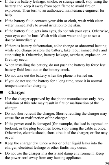  29 z If there is battery leakage, smoke, or strange smell, stop using the battery and keep it away from open flame to avoid fire or explosion. Then turn to an authorized maintenance engineer for help. z If the battery fluid contacts your skin or cloth, wash with clean water immediately to avoid irritation to the skin. z If the battery fluid gets into eyes, do not rub your eyes. Otherwise, your eyes can be hurt. Wash with clean water and go to see a doctor immediately. z If there is battery deformation, color change or abnormal heating while you charge or store the battery, take it out immediately and stop using it. Otherwise, battery leakage, overheat, explosion, or fire may occur. z When installing the battery, do not push the battery by force lest battery fluid leak out or the battery crack. z Do not take out the battery when the phone is turned on. z If you do not use the battery for a long time, store it in normal temperature after charging.  Charger z Use the charger approved by the phone manufacturer only. Any violation of this rule may result in fire or malfunction of the charger. z Do not short-circuit the charger. Short-circuiting the charger may cause fire or malfunction of the charger. z If the power cord is damaged (for example, the lead is exposed or broken), or the plug becomes loose, stop using the cable at once. Otherwise, electric shock, short-circuit of the charger, or fire may occur. z Keep the charger dry. Once water or other liquid leaks into the charger, electrical leakage or other faults may occur. z Do not use the charger in a dusty and damp environment. Keep the power cord away from any heating appliance. 