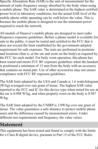  31 Specific Absorption Rate (SAR) is the unit of measurement for the amount of radio frequency energy absorbed by the body when using a mobile phone. The SAR value is determined at the highest certified power level in laboratory conditions, but the actual SAR level of the mobile phone while operating can be well below the value. This is because the mobile phone is designed to use the minimum power required to reach the network. All models of Huawei’s mobile phone are designed to meet radio frequency exposure guidelines. Before a phone model is available for sale to the public, it must be tested and certified to the FCC that it does not exceed the limit established by the government-adopted requirement for safe exposure. The tests are performed in positions and locations (that is, at the ear and worn on the body) as required by the FCC for each model. For body worn operation, this phone has been tested and meets FCC RF exposure guidelines when the handset is positioned a minimum of 15 mm from the body with an accessory that contains no metal part. Use of other accessories may not ensure compliance with FCC RF exposure guidelines. The SAR limit adopted by the USA and Canada is 1.6 watts/kilogram (W/kg) averaged over one gram of tissue. The highest SAR value reported to the FCC and IC for this device type when tested for use at the ear is 0.908 W/kg, and when properly worn on the body is 0.987 W/kg. The SAR limit adopted by the CNIRP is 2.0W/kg over one gram of tissue. The value guarantees a safe distance to protect mobile phone users and the difference caused by measurement errors. Under different test requirements and frequency, the value varies.   Statement This equipment has been tested and found to comply with the limits for a Class B digital device, pursuant to Part 15 of the FCC Rules.   