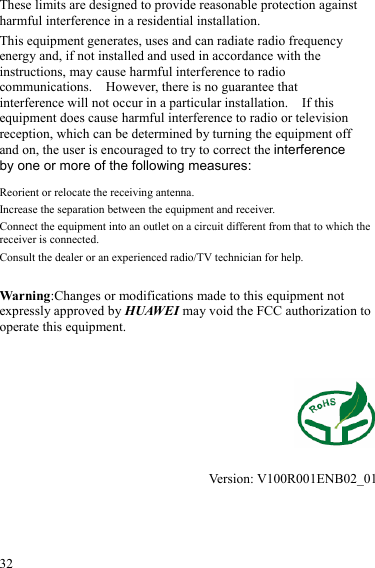  32 These limits are designed to provide reasonable protection against harmful interference in a residential installation. This equipment generates, uses and can radiate radio frequency energy and, if not installed and used in accordance with the instructions, may cause harmful interference to radio communications.    However, there is no guarantee that interference will not occur in a particular installation.    If this equipment does cause harmful interference to radio or television reception, which can be determined by turning the equipment off and on, the user is encouraged to try to correct the interference by one or more of the following measures: Reorient or relocate the receiving antenna. Increase the separation between the equipment and receiver. Connect the equipment into an outlet on a circuit different from that to which the receiver is connected. Consult the dealer or an experienced radio/TV technician for help.  Warning:Changes or modifications made to this equipment not expressly approved by HUAWEI may void the FCC authorization to operate this equipment.     Version: V100R001ENB02_01 