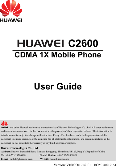     C2600 CDMA 1X Mobile Phone    User Guide       and other Huawei trademarks are trademarks of Huawei Technologies Co., Ltd. All other trademarks and trade names mentioned in this document are the property of their respective holders. The information in this document is subject to change without notice. Every effort has been made in the preparation of this document to ensure accuracy of the contents, but all statements, information, and recommendations in this document do not constitute the warranty of any kind, express or implied. Huawei Technologies Co., Ltd. Address: Huawei Industrial Base, Bantian, Longgang, Shenzhen 518129, People&apos;s Republic of China Tel: +86-755-28780808           Global Hotline: +86-755-28560808 E-mail: mobile@huawei. com      Website: www.huawei.com Version: V100R001C16_01    BOM: 31017164 