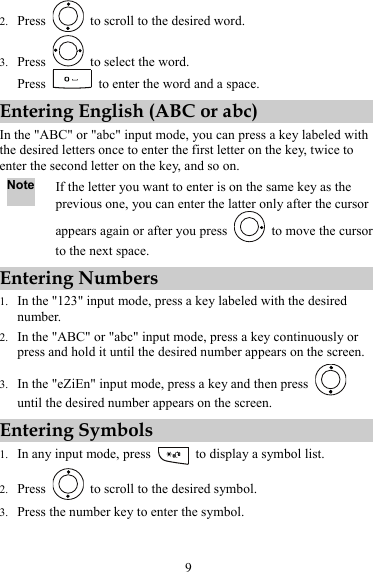 9 2. Press    to scroll to the desired word. 3. Press    to select the word. Press    to enter the word and a space. Entering English (ABC or abc) In the &quot;ABC&quot; or &quot;abc&quot; input mode, you can press a key labeled with the desired letters once to enter the first letter on the key, twice to enter the second letter on the key, and so on. Note If the letter you want to enter is on the same key as the previous one, you can enter the latter only after the cursor appears again or after you press    to move the cursor to the next space. Entering Numbers 1. In the &quot;123&quot; input mode, press a key labeled with the desired number. 2. In the &quot;ABC&quot; or &quot;abc&quot; input mode, press a key continuously or press and hold it until the desired number appears on the screen. 3. In the &quot;eZiEn&quot; input mode, press a key and then press   until the desired number appears on the screen. Entering Symbols 1. In any input mode, press    to display a symbol list. 2. Press    to scroll to the desired symbol. 3. Press the number key to enter the symbol. 
