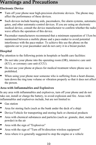 10 Warnings and Precautions Electronic Device z Turn off your phone near high-precision electronic devices. The phone may affect the performance of these devices. z Such devices include hearing aids, pacemakers, fire alarm systems, automatic gates, and other automatic-control devices. If you are using an electronic medical device, consult the device manufacturer to confirm whether the radio wave affects the operation of this device. z Pacemaker manufacturers recommend that a minimum separation of 15cm be maintained between a mobile phone and a pace-maker to avoid potential interference with the pace-maker. To achieve this use the phone on the opposite ear to your pacemaker and do not carry it in a breast pocket. Hospital Pay attention to the following points in hospitals or health care facilities: z Do not take your phone into the operating room (OR), intensive care unit (ICU), or coronary care unit (CCU). z Do not use your phone at places for medical treatment where phone use is prohibited. z When using your phone near someone who is suffering from a heart disease, turn down the ring tone volume or vibration properly so that it does not affect the person. Area with Inflammables and Explosives In any area with inflammables and explosives, turn off your phone and do not take out, install or charge the battery, to avoid explosion and fire. Areas with inflammables and explosives include, but are not limited to: z Gas station z Area for storing fuels (such as the bunk under the deck of a ship) z Device/Vehicle for transporting and storing fuels or chemical products z Area with chemical substances and particles (such as: granule, dust, metal powder) in the air z Area with the sign of &quot;Explosives&quot; z Area with the sign of &quot;Turn off bi-direction wireless equipment&quot; z Area where it is generally suggested to stop the engine or a vehicle 