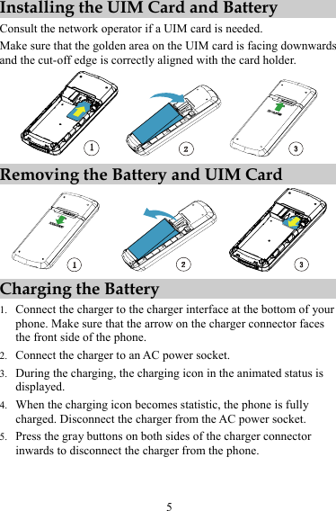 5 Installing the UIM Card and Battery Consult the network operator if a UIM card is needed. Make sure that the golden area on the UIM card is facing downwards and the cut-off edge is correctly aligned with the card holder.  Removing the Battery and UIM Card  Charging the Battery 1. Connect the charger to the charger interface at the bottom of your phone. Make sure that the arrow on the charger connector faces the front side of the phone. 2. Connect the charger to an AC power socket. 3. During the charging, the charging icon in the animated status is displayed. 4. When the charging icon becomes statistic, the phone is fully charged. Disconnect the charger from the AC power socket. 5. Press the gray buttons on both sides of the charger connector inwards to disconnect the charger from the phone.   