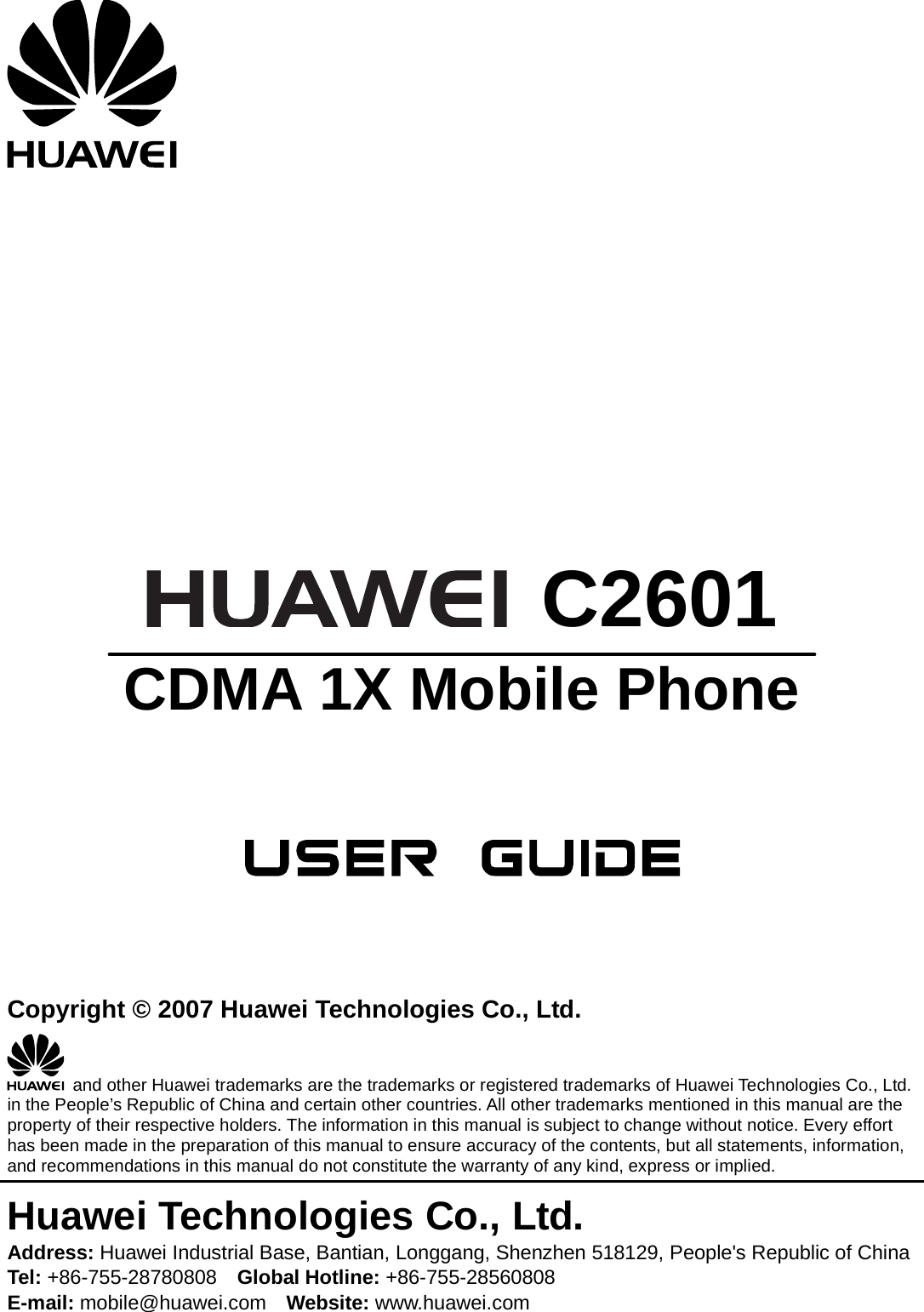          C2601 CDMA 1X Mobile Phone      Copyright © 2007 Huawei Technologies Co., Ltd.   and other Huawei trademarks are the trademarks or registered trademarks of Huawei Technologies Co., Ltd. in the People’s Republic of China and certain other countries. All other trademarks mentioned in this manual are the property of their respective holders. The information in this manual is subject to change without notice. Every effort has been made in the preparation of this manual to ensure accuracy of the contents, but all statements, information, and recommendations in this manual do not constitute the warranty of any kind, express or implied. Huawei Technologies Co., Ltd. Address: Huawei Industrial Base, Bantian, Longgang, Shenzhen 518129, People&apos;s Republic of China Tel: +86-755-28780808    Global Hotline: +86-755-28560808 E-mail: mobile@huawei.com    Website: www.huawei.com 