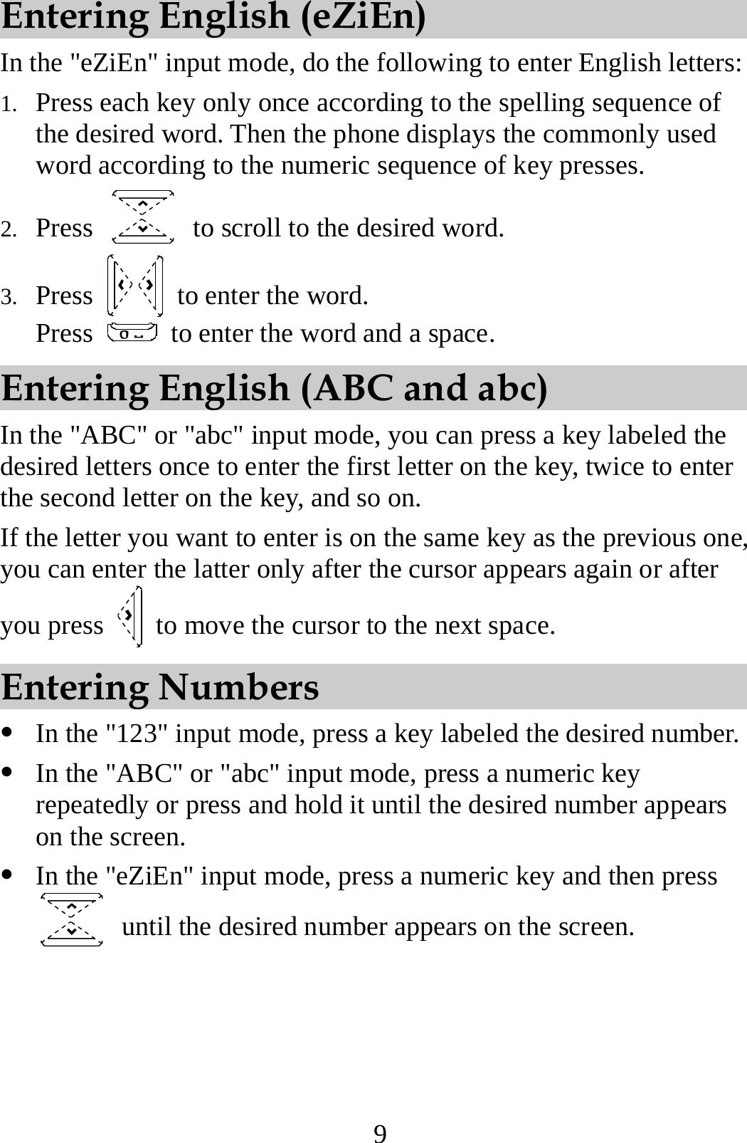9 Entering English (eZiEn) In the &quot;eZiEn&quot; input mode, do the following to enter English letters: 1. Press each key only once according to the spelling sequence of the desired word. Then the phone displays the commonly used word according to the numeric sequence of key presses. 2. Press    to scroll to the desired word. 3. Press   to enter the word. Press    to enter the word and a space. Entering English (ABC and abc) In the &quot;ABC&quot; or &quot;abc&quot; input mode, you can press a key labeled the desired letters once to enter the first letter on the key, twice to enter the second letter on the key, and so on. If the letter you want to enter is on the same key as the previous one, you can enter the latter only after the cursor appears again or after you press    to move the cursor to the next space. Entering Numbers z In the &quot;123&quot; input mode, press a key labeled the desired number. z In the &quot;ABC&quot; or &quot;abc&quot; input mode, press a numeric key repeatedly or press and hold it until the desired number appears on the screen. z In the &quot;eZiEn&quot; input mode, press a numeric key and then press   until the desired number appears on the screen. 