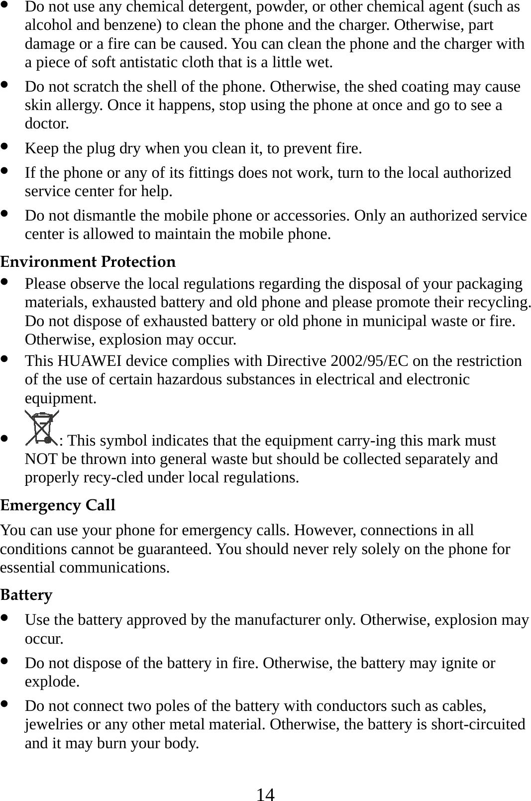 14 z Do not use any chemical detergent, powder, or other chemical agent (such as alcohol and benzene) to clean the phone and the charger. Otherwise, part damage or a fire can be caused. You can clean the phone and the charger with a piece of soft antistatic cloth that is a little wet. z Do not scratch the shell of the phone. Otherwise, the shed coating may cause skin allergy. Once it happens, stop using the phone at once and go to see a doctor. z Keep the plug dry when you clean it, to prevent fire. z If the phone or any of its fittings does not work, turn to the local authorized service center for help. z Do not dismantle the mobile phone or accessories. Only an authorized service center is allowed to maintain the mobile phone. Environment Protection z Please observe the local regulations regarding the disposal of your packaging materials, exhausted battery and old phone and please promote their recycling. Do not dispose of exhausted battery or old phone in municipal waste or fire. Otherwise, explosion may occur. z This HUAWEI device complies with Directive 2002/95/EC on the restriction of the use of certain hazardous substances in electrical and electronic equipment. z : This symbol indicates that the equipment carry-ing this mark must NOT be thrown into general waste but should be collected separately and properly recy-cled under local regulations. Emergency Call You can use your phone for emergency calls. However, connections in all conditions cannot be guaranteed. You should never rely solely on the phone for essential communications. Battery z Use the battery approved by the manufacturer only. Otherwise, explosion may occur. z Do not dispose of the battery in fire. Otherwise, the battery may ignite or explode. z Do not connect two poles of the battery with conductors such as cables, jewelries or any other metal material. Otherwise, the battery is short-circuited and it may burn your body. 