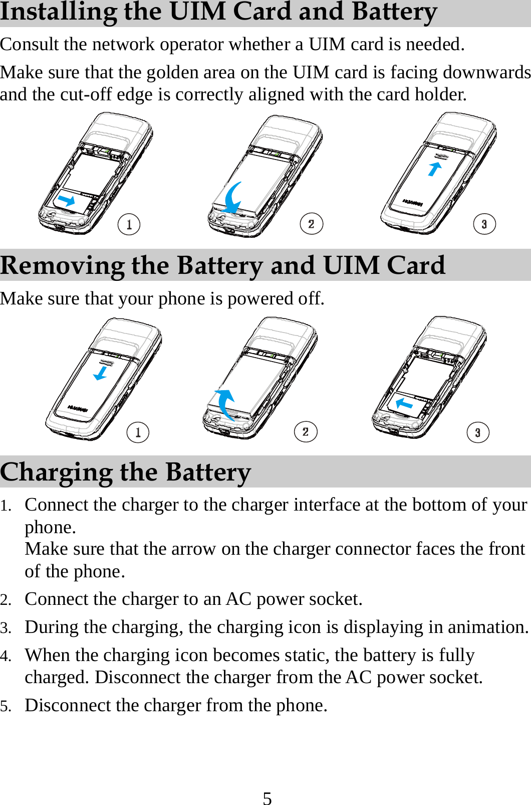 5 Installing the UIM Card and Battery Consult the network operator whether a UIM card is needed. Make sure that the golden area on the UIM card is facing downwards and the cut-off edge is correctly aligned with the card holder.  Removing the Battery and UIM Card Make sure that your phone is powered off.  Charging the Battery 1. Connect the charger to the charger interface at the bottom of your phone. Make sure that the arrow on the charger connector faces the front of the phone. 2. Connect the charger to an AC power socket. 3. During the charging, the charging icon is displaying in animation. 4. When the charging icon becomes static, the battery is fully charged. Disconnect the charger from the AC power socket. 5. Disconnect the charger from the phone. 