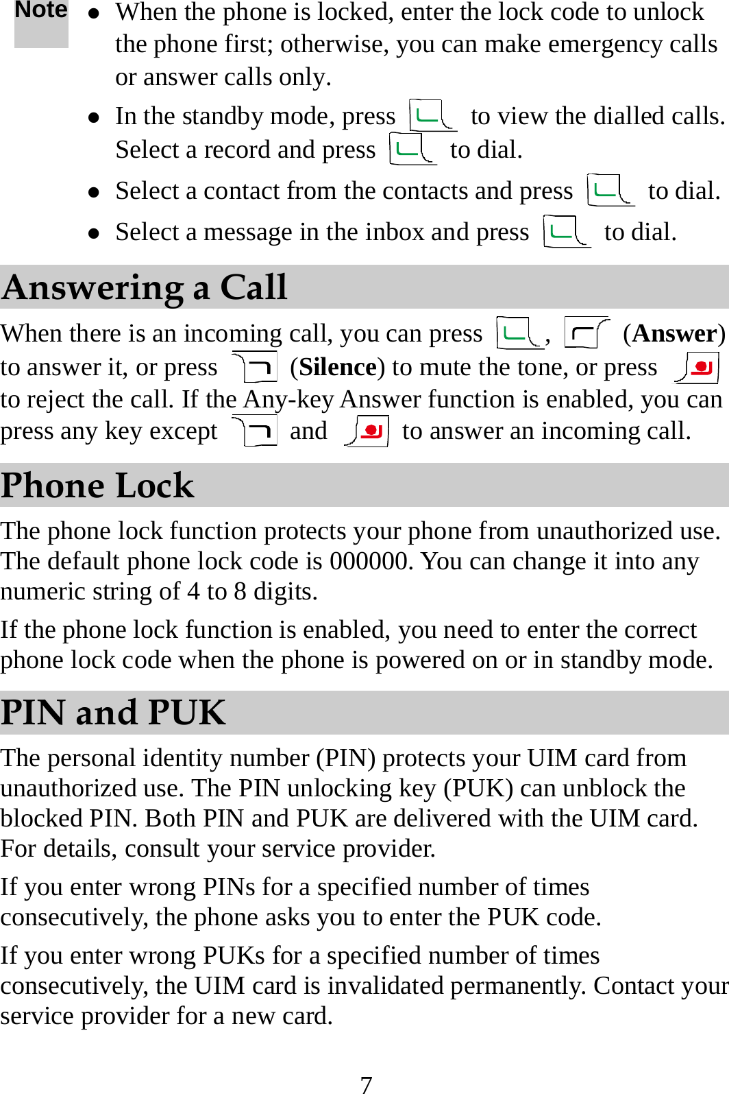 7 Note z When the phone is locked, enter the lock code to unlock the phone first; otherwise, you can make emergency calls or answer calls only. z In the standby mode, press    to view the dialled calls. Select a record and press   to dial. z Select a contact from the contacts and press   to dial.z Select a message in the inbox and press   to dial. Answering a Call When there is an incoming call, you can press  ,   (Answer) to answer it, or press   (Silence) to mute the tone, or press   to reject the call. If the Any-key Answer function is enabled, you can press any key except   and    to answer an incoming call. Phone Lock The phone lock function protects your phone from unauthorized use. The default phone lock code is 000000. You can change it into any numeric string of 4 to 8 digits. If the phone lock function is enabled, you need to enter the correct phone lock code when the phone is powered on or in standby mode. PIN and PUK The personal identity number (PIN) protects your UIM card from unauthorized use. The PIN unlocking key (PUK) can unblock the blocked PIN. Both PIN and PUK are delivered with the UIM card. For details, consult your service provider. If you enter wrong PINs for a specified number of times consecutively, the phone asks you to enter the PUK code. If you enter wrong PUKs for a specified number of times consecutively, the UIM card is invalidated permanently. Contact your service provider for a new card. 