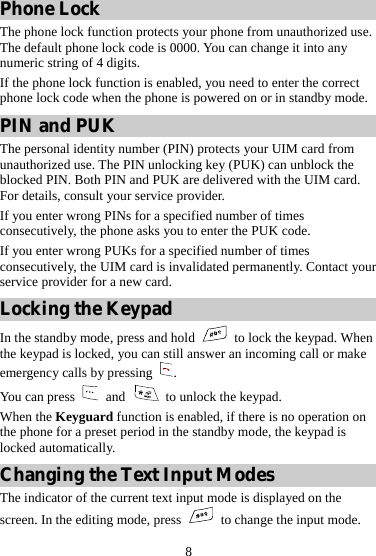 8 Phone Lock The phone lock function protects your phone from unauthorized use. The default phone lock code is 0000. You can change it into any numeric string of 4 digits. If the phone lock function is enabled, you need to enter the correct phone lock code when the phone is powered on or in standby mode. PIN and PUK The personal identity number (PIN) protects your UIM card from unauthorized use. The PIN unlocking key (PUK) can unblock the blocked PIN. Both PIN and PUK are delivered with the UIM card. For details, consult your service provider. If you enter wrong PINs for a specified number of times consecutively, the phone asks you to enter the PUK code. If you enter wrong PUKs for a specified number of times consecutively, the UIM card is invalidated permanently. Contact your service provider for a new card. Locking the Keypad In the standby mode, press and hold   to lock the keypad. When the keypad is locked, you can still answer an incoming call or make emergency calls by pressing  . You can press   and    to unlock the keypad. When the Keyguard function is enabled, if there is no operation on the phone for a preset period in the standby mode, the keypad is locked automatically. Changing the Text Input Modes The indicator of the current text input mode is displayed on the screen. In the editing mode, press    to change the input mode. 