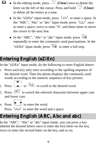 9  z In the editing mode, press   (Clear) once to delete the letter on the left of the cursor. Press and hold   (Clear) to delete all the letters at a time. z In the &quot;eZiEn&quot; input mode, press    to enter a space. In the &quot;ABC&quot;, &quot;Abc&quot; or &quot;abc&quot; input mode, press   once to enter a space, twice to enter &quot;0&quot;, and three times to move the cursor to the next line. z In the &quot;ABC&quot;, &quot;Abc&quot; or &quot;abc&quot; input mode, press   repeatedly to enter the commonly used punctuations. In the &quot;eZiEn&quot; input mode, press    to enter a full stop.  Entering English (eZiEn) In the &quot;eZiEn&quot; input mode, do the following to enter English letters: 1. Press each key only once according to the spelling sequence of the desired word. Then the phone displays the commonly used words according to the numeric sequence of key presses. 2. Press   or   to scroll to the desired word. 3. Press    to switch the selected characters between upper case and lower case. 4. Press    to enter the word. Press    to enter the word and a space. Entering English (ABC, Abc and abc) In the &quot;ABC&quot;, &quot;Abc&quot; or &quot;abc&quot; input mode, you can press a key labeled the desired letters once to enter the first letter on the key, twice to enter the second letter on the key, and so on. 