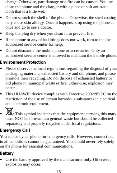 15 charge. Otherwise, part damage or a fire can be caused. You can clean the phone and the charger with a piece of soft antistatic cloth that is a little wet. z Do not scratch the shell of the phone. Otherwise, the shed coating may cause skin allergy. Once it happens, stop using the phone at once and go to see a doctor. z Keep the plug dry when you clean it, to prevent fire. z If the phone or any of its fittings does not work, turn to the local authorized service center for help. z Do not dismantle the mobile phone or accessories. Only an authorized service center is allowed to maintain the mobile phone. Environment Protection z Please observe the local regulations regarding the disposal of your packaging materials, exhausted battery and old phone, and please promote their recycling. Do not dispose of exhausted battery or old phone in municipal waste or fire. Otherwise, explosion may occur. z This HUAWEI device complies with Directive 2002/95/EC on the restriction of the use of certain hazardous substances in electrical and electronic equipment. z : This symbol indicates that the equipment carrying this mark must NOT be thrown into general waste but should be collected separately and properly recycled under local regulations. Emergency Call You can use your phone for emergency calls. However, connections in all conditions cannot be guaranteed. You should never rely solely on the phone for essential communications. Battery z Use the battery approved by the manufacturer only. Otherwise, explosion may occur. 