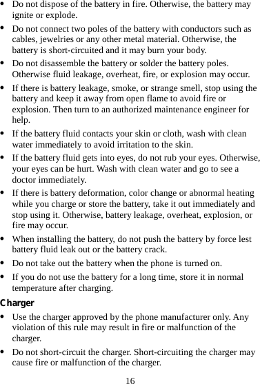 16 z Do not dispose of the battery in fire. Otherwise, the battery may ignite or explode. z Do not connect two poles of the battery with conductors such as cables, jewelries or any other metal material. Otherwise, the battery is short-circuited and it may burn your body. z Do not disassemble the battery or solder the battery poles. Otherwise fluid leakage, overheat, fire, or explosion may occur. z If there is battery leakage, smoke, or strange smell, stop using the battery and keep it away from open flame to avoid fire or explosion. Then turn to an authorized maintenance engineer for help. z If the battery fluid contacts your skin or cloth, wash with clean water immediately to avoid irritation to the skin. z If the battery fluid gets into eyes, do not rub your eyes. Otherwise, your eyes can be hurt. Wash with clean water and go to see a doctor immediately. z If there is battery deformation, color change or abnormal heating while you charge or store the battery, take it out immediately and stop using it. Otherwise, battery leakage, overheat, explosion, or fire may occur. z When installing the battery, do not push the battery by force lest battery fluid leak out or the battery crack. z Do not take out the battery when the phone is turned on. z If you do not use the battery for a long time, store it in normal temperature after charging. Charger z Use the charger approved by the phone manufacturer only. Any violation of this rule may result in fire or malfunction of the charger. z Do not short-circuit the charger. Short-circuiting the charger may cause fire or malfunction of the charger. 