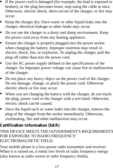 17 z If the power cord is damaged (for example, the lead is exposed or broken), or the plug becomes loose, stop using the cable at once. Otherwise, electric shock, short-circuit of the charger, or fire may occur. z Keep the charger dry. Once water or other liquid leaks into the charger, electrical leakage or other faults may occur. z Do not use the charger in a dusty and damp environment. Keep the power cord away from any heating appliance. z Ensure the charger is properly plugged into the power socket when charging the battery. Improper insertion may result in electric shock, fire, or explosion. To unplug the charger, pull the plug off rather than tear the power cord. z Use the AC power supply defined in the specifications of the charger. An improper power voltage can cause fire or malfunction of the charger. z Do not place any heavy object on the power cord of the charger. Do not damage, change, or pluck the power cord. Otherwise electric shock or fire may occur. z When you are charging the battery with the charger, do not touch the plug, power cord or the charger with a wet hand. Otherwise, electric shock can be caused. z Once the liquid such as water leaks into the charger, remove the plug of the charger from the socket immediately. Otherwise, overheating, fire and other malfunction may occur. Certification Information (SAR) THIS DEVICE MEETS THE GOVERNMENT&apos;S REQUIREMENTS FOR EXPOSURE TO RADIO FREQUENCY ELECTROMAGNETIC FIELD. Your mobile phone is a low-power radio transmitter and receiver. When it is turned on, it emits low levels of radio frequency energy (also known as radio waves or radio frequency fields). 