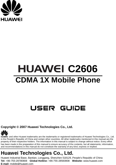         C2606 CDMA 1X Mobile Phone       Copyright © 2007 Huawei Technologies Co., Ltd.   and other Huawei trademarks are the trademarks or registered trademarks of Huawei Technologies Co., Ltd. in the People’s Republic of China and certain other countries. All other trademarks mentioned in this manual are the property of their respective holders. The information in this manual is subject to change without notice. Every effort has been made in the preparation of this manual to ensure accuracy of the contents, but all statements, information, and recommendations in this manual do not constitute the warranty of any kind, express or implied. Huawei Technologies Co., Ltd. Huawei Industrial Base, Bantian, Longgang, Shenzhen 518129, People&apos;s Republic of China Tel: +86-755-28780808    Global Hotline: +86-755-28560808    Website: www.huawei.com E-mail: mobile@huawei.com     