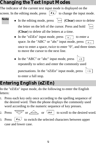 9 Changing the Text Input Modes The indicator of the current text input mode is displayed on the screen. In the editing mode, press    to change the input mode. Note z In the editing mode, press   (Clear) once to delete the letter on the left of the cursor. Press and hold   (Clear) to delete all the letters at a time. z In the &quot;eZiEn&quot; input mode, press   to enter a space. In the &quot;ABC&quot; or &quot;abc&quot; input mode, press   once to enter a space, twice to enter &quot;0&quot;, and three times to move the cursor to the next line. z In the &quot;ABC&quot; or &quot;abc&quot; input mode, press   repeatedly to select and enter the commonly used punctuations. In the &quot;eZiEn&quot; input mode, press   to enter a full stop. Entering English (eZiEn) In the &quot;eZiEn&quot; input mode, do the following to enter the English letters: 1. Press each key only once according to the spelling sequence of the desired word. Then the phone displays the commonly used word according to the numeric sequence of key presses. 2. Press  or  or    to scroll to the desired word. 3. Press    to switch the selected characters between upper case and lower case. 