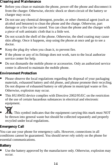 14 Clearing and Maintenance z Before you clean or maintain the phone, power off the phone and disconnect it from the charger. Otherwise, electric shock or short-circuit of the battery or charger may occur. z Do not use any chemical detergent, powder, or other chemical agent (such as alcohol and benzene) to clean the phone and the charge. Otherwise, part damage or a fire can be caused. You can clean the phone and the charger with a piece of soft antistatic cloth that is a little wet. z Do not scratch the shell of the phone. Otherwise, the shed coating may cause skin allergy. Once it happens, stop using the phone at once and go to see a doctor. z Keep the plug dry when you clean it, to prevent fire. z If the phone or any of its fittings does not work, turn to the local authorize service center for help. z Do not dismantle the mobile phone or accessories. Only an authorized service center is allowed to maintain the mobile phone. Environment Protection z Please observe the local regulations regarding the disposal of your packaging materials, exhausted battery and old phone, and please promote their recycling. Do not dispose of exhausted battery or old phone in municipal waste or fire. Otherwise, explosion may occur. z This HUAWEI device complies with Directive 2002/95/EC on the restriction of the use of certain hazardous substances in electrical and electronic equipment. z : This symbol indicates that the equipment carrying this mark must NOT be thrown into general waste but should be collected separately and properly recycled under local regulations. Emergency Call You can use your phone for emergency calls. However, connections in all conditions cannot be guaranteed. You should never rely solely on the phone for essential communications. Battery z Use the battery approved by the manufacturer only. Otherwise, explosion may occur. 