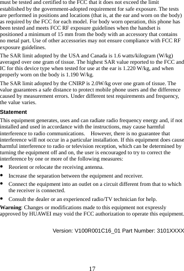 17 must be tested and certified to the FCC that it does not exceed the limit established by the government-adopted requirement for safe exposure. The tests are performed in positions and locations (that is, at the ear and worn on the body) as required by the FCC for each model. For body worn operation, this phone has been tested and meets FCC RF exposure guidelines when the handset is positioned a minimum of 15 mm from the body with an accessory that contains no metal part. Use of other accessories may not ensure compliance with FCC RF exposure guidelines. The SAR limit adopted by the USA and Canada is 1.6 watts/kilogram (W/kg) averaged over one gram of tissue. The highest SAR value reported to the FCC and IC for this device type when tested for use at the ear is 1.220 W/kg, and when properly worn on the body is 1.190 W/kg. The SAR limit adopted by the CNIRP is 2.0W/kg over one gram of tissue. The value guarantees a safe distance to protect mobile phone users and the difference caused by measurement errors. Under different test requirements and frequency, the value varies. Statement This equipment generates, uses and can radiate radio frequency energy and, if not installed and used in accordance with the instructions, may cause harmful interference to radio communications.    However, there is no guarantee that interference will not occur in a particular installation. If this equipment does cause harmful interference to radio or television reception, which can be determined by turning the equipment off and on, the user is encouraged to try to correct the interference by one or more of the following measures: z Reorient or relocate the receiving antenna. z Increase the separation between the equipment and receiver. z Connect the equipment into an outlet on a circuit different from that to which the receiver is connected. z Consult the dealer or an experienced radio/TV technician for help. Warning: Changes or modifications made to this equipment not expressly approved by HUAWEI may void the FCC authorization to operate this equipment.  Version: V100R001C16_01 Part Number: 3101XXXX 