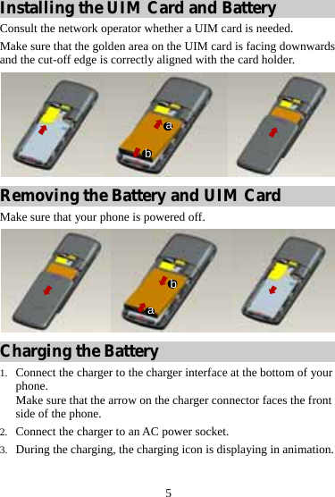 5 Installing the UIM Card and Battery Consult the network operator whether a UIM card is needed. Make sure that the golden area on the UIM card is facing downwards and the cut-off edge is correctly aligned with the card holder. ba Removing the Battery and UIM Card Make sure that your phone is powered off. ba Charging the Battery 1. Connect the charger to the charger interface at the bottom of your phone. Make sure that the arrow on the charger connector faces the front side of the phone. 2. Connect the charger to an AC power socket. 3. During the charging, the charging icon is displaying in animation. 
